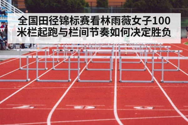 全国田径锦标赛看林雨薇女子100米栏起跑与栏间节奏如何决定胜负