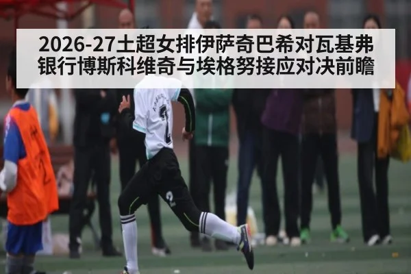 2026-27土超女排伊萨奇巴希对瓦基弗银行博斯科维奇与埃格努接应对决前瞻